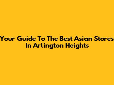 Your Guide To The Best Asian Stores In Arlington Heights
