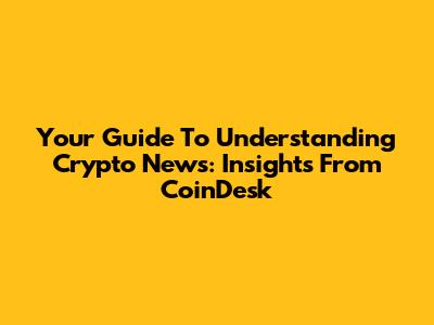 Your Guide To Understanding Crypto News: Insights From CoinDesk