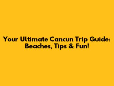 Your Ultimate Cancun Trip Guide: Beaches, Tips & Fun!