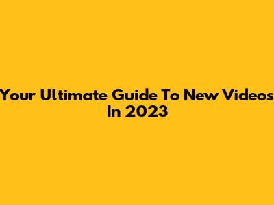 Your Ultimate Guide To New Videos In 2023