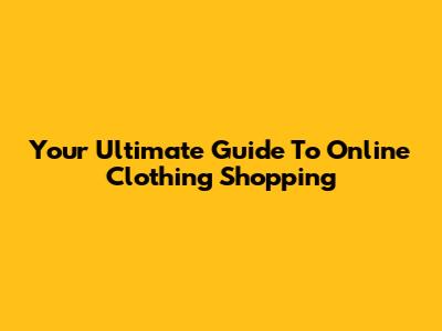 Your Ultimate Guide To Online Clothing Shopping