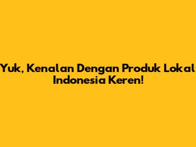 Yuk, Kenalan Dengan Produk Lokal Indonesia Keren!