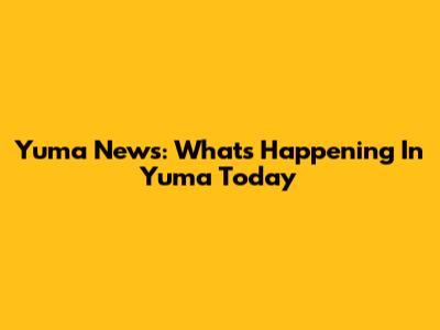 Yuma News: What's Happening In Yuma Today