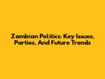 Zambian Politics: Key Issues, Parties, And Future Trends