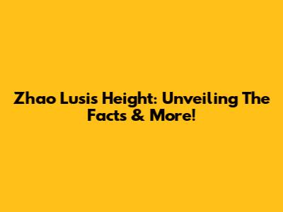 Zhao Lusi's Height: Unveiling The Facts & More!