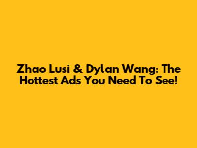 Zhao Lusi & Dylan Wang: The Hottest Ads You Need To See!