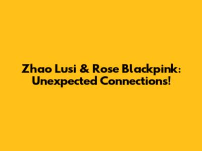 Zhao Lusi & Rose Blackpink: Unexpected Connections!