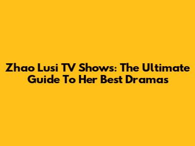 Zhao Lusi TV Shows: The Ultimate Guide To Her Best Dramas