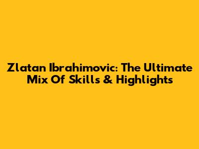 Zlatan Ibrahimovic: The Ultimate Mix Of Skills & Highlights