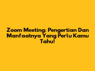 Zoom Meeting: Pengertian Dan Manfaatnya Yang Perlu Kamu Tahu!